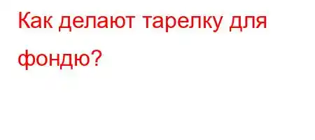 Как делают тарелку для фондю?